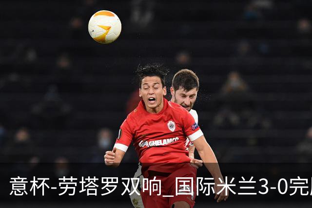 意杯-劳塔罗双响 国际米兰3-0完胜AC米兰挺进决赛